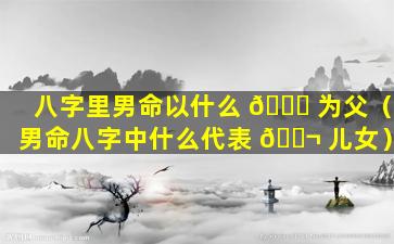 八字里男命以什么 🐛 为父（男命八字中什么代表 🐬 儿女）